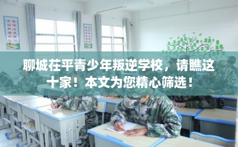 聊城茌平青少年叛逆学校，请瞧这十家！本文为您精心筛选！