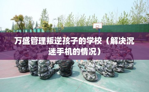 万盛管理叛逆孩子的学校(解决沉迷手机的情况) 万盛管理叛逆孩子的学校(解决沉迷手机的情况)