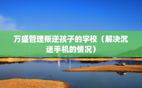 万盛管理叛逆孩子的学校（解决沉迷手机的情况）