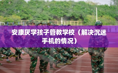 安康厌学孩子管教学校(解决沉迷手机的情况) 安康厌学孩子管教学校(解决沉迷手机的情况)