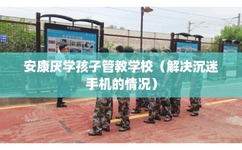安康厌学孩子管教学校(解决沉迷手机的情况) 安康厌学孩子管教学校(解决沉迷手机的情况)