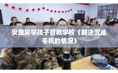 安康厌学孩子管教学校（解决沉迷手机的情况）