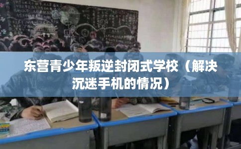 东营青少年叛逆封闭式学校(解决沉迷手机的情况) 东营青少年叛逆封闭式学校(解决沉迷手机的情况)