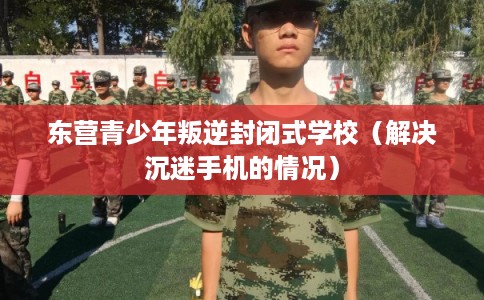 东营青少年叛逆封闭式学校(解决沉迷手机的情况) 东营青少年叛逆封闭式学校(解决沉迷手机的情况)
