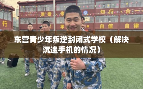 东营青少年叛逆封闭式学校（解决沉迷手机的情况）