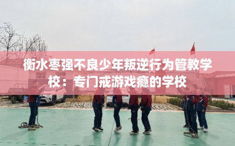 衡水枣强不良少年叛逆行为管教学校：专门戒游戏瘾的学校
