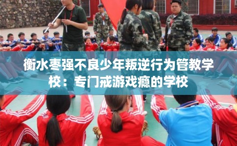 衡水枣强不良少年叛逆行为管教学校：专门戒游戏瘾的学校