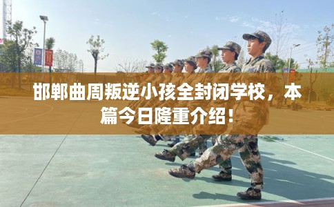 邯郸曲周叛逆小孩全封闭学校，本篇今日隆重介绍！