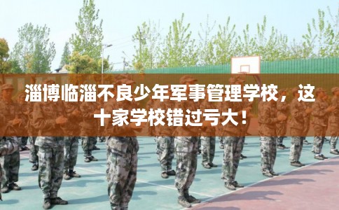 淄博临淄不良少年军事管理学校，这十家学校错过亏大！