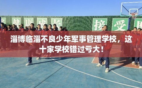 淄博临淄不良少年军事管理学校，这十家学校错过亏大！