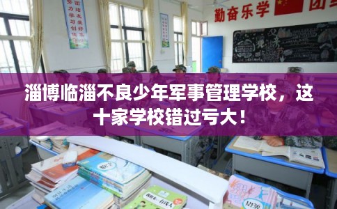 淄博临淄不良少年军事管理学校，这十家学校错过亏大！
