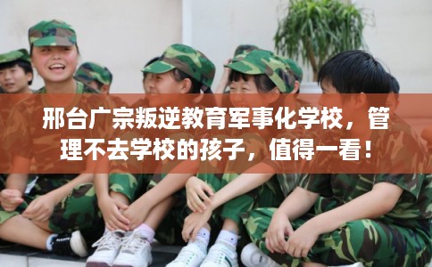 邢台广宗叛逆教育军事化学校，管理不去学校的孩子，值得一看！