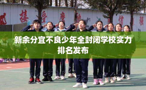 新余分宜不良少年全封闭学校实力排名发布