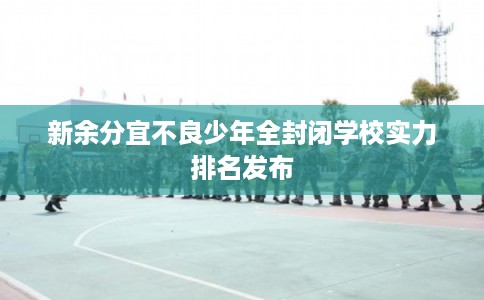 新余分宜不良少年全封闭学校实力排名发布