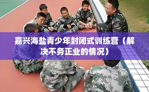嘉兴海盐青少年封闭式训练营(解决不务正业的情况) 嘉兴海盐青少年封闭式训练营(解决不务正业的情况)