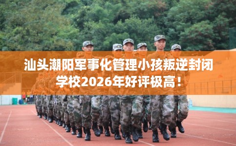 汕头潮阳军事化管理小孩叛逆封闭学校2026年好评极高! 汕头潮阳军事化管理小孩叛逆封闭学校2026年好评极高!