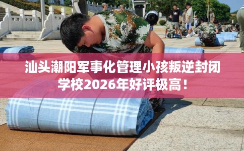 汕头潮阳军事化管理小孩叛逆封闭学校2026年好评极高！
