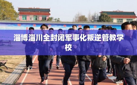 淄博淄川全封闭军事化叛逆管教学校 淄博淄川全封闭军事化叛逆管教学校