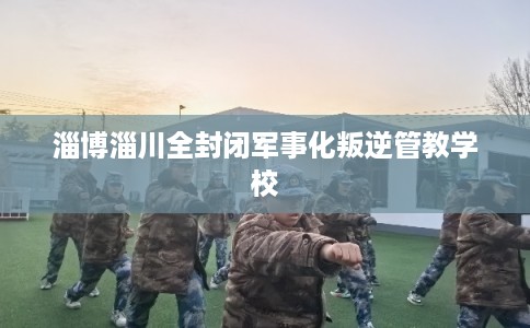 淄博淄川全封闭军事化叛逆管教学校 淄博淄川全封闭军事化叛逆管教学校