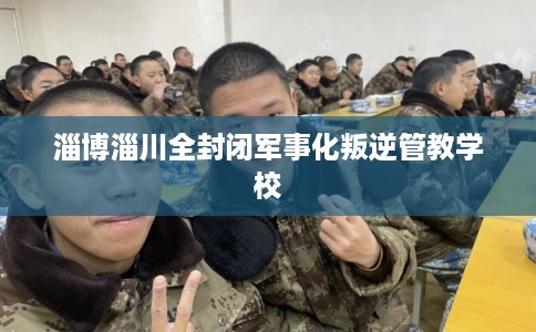 淄博淄川全封闭军事化叛逆管教学校 淄博淄川全封闭军事化叛逆管教学校