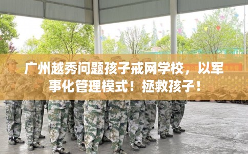 广州越秀问题孩子戒网学校，以军事化管理模式！拯救孩子！