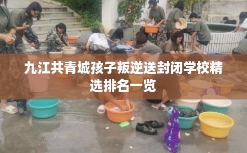 九江共青城孩子叛逆送封闭学校精选排名一览