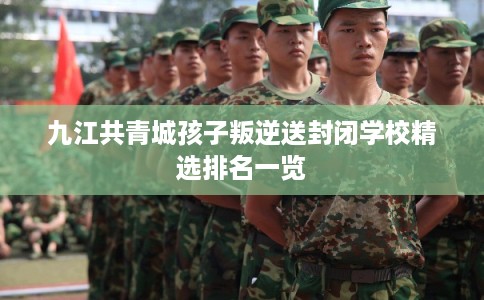 九江共青城孩子叛逆送封闭学校精选排名一览