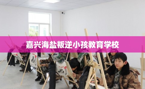 嘉兴海盐叛逆小孩教育学校