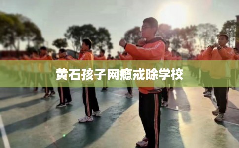 黄石孩子网瘾戒除学校