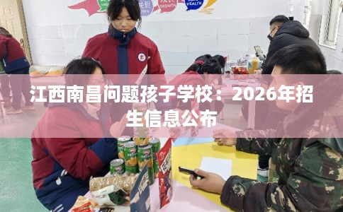 江西南昌问题孩子学校:2026年招生信息公布 江西南昌问题孩子学校:2026年招生信息公布