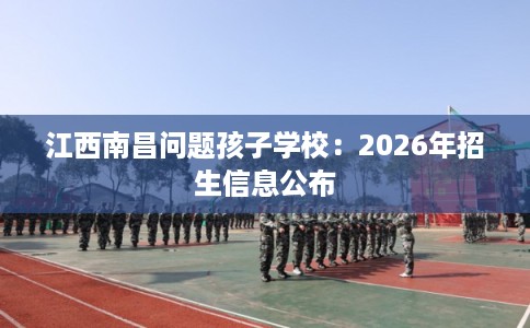 江西南昌问题孩子学校：2026年招生信息公布