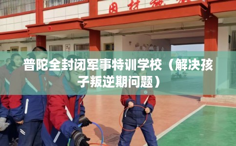普陀全封闭军事特训学校（解决孩子叛逆期问题）