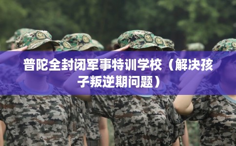 普陀全封闭军事特训学校（解决孩子叛逆期问题）