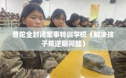普陀全封闭军事特训学校（解决孩子叛逆期问题）