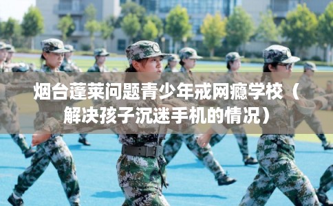 烟台蓬莱问题青少年戒网瘾学校（解决孩子沉迷手机的情况）