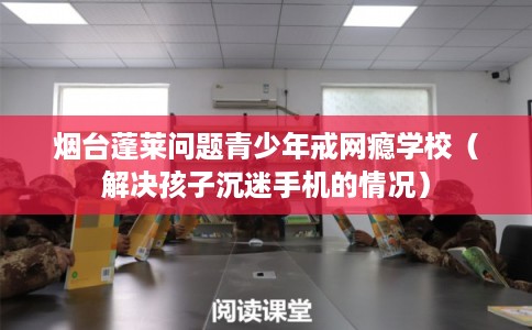 烟台蓬莱问题青少年戒网瘾学校（解决孩子沉迷手机的情况）