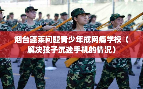 烟台蓬莱问题青少年戒网瘾学校（解决孩子沉迷手机的情况）