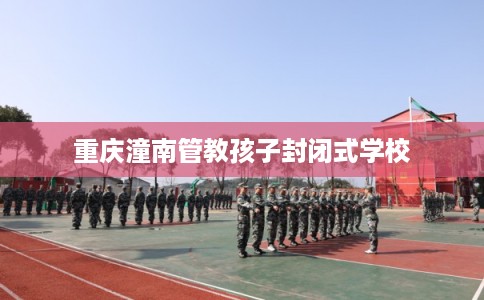 重庆潼南管教孩子封闭式学校