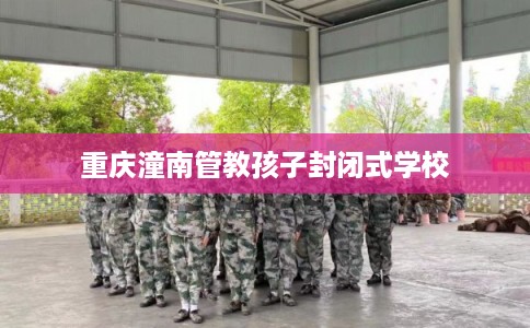 重庆潼南管教孩子封闭式学校