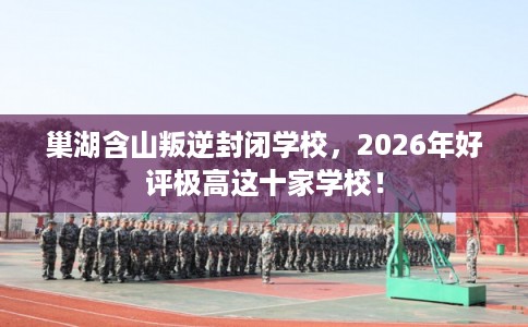 巢湖含山叛逆封闭学校，2026年好评极高这十家学校！
