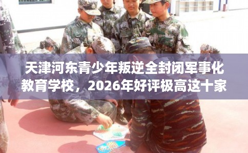 天津河东青少年叛逆全封闭军事化教育学校，2026年好评极高这十家学校！