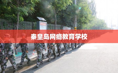 秦皇岛网瘾教育学校 秦皇岛网瘾教育学校