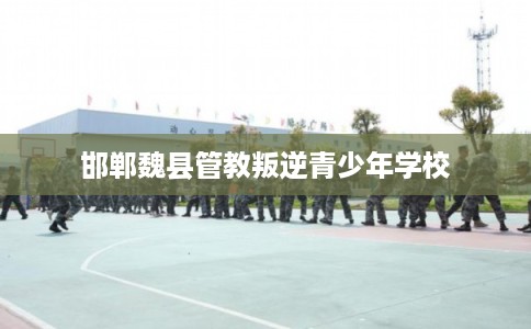 邯郸魏县管教叛逆青少年学校