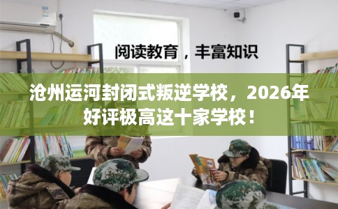 沧州运河封闭式叛逆学校，2026年好评极高这十家学校！
