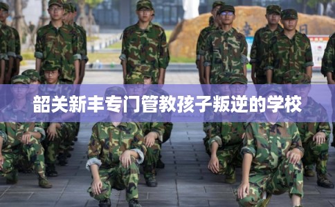 韶关新丰专门管教孩子叛逆的学校