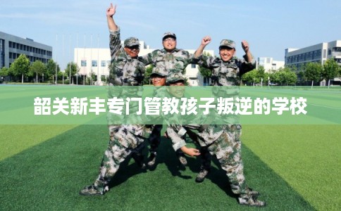 韶关新丰专门管教孩子叛逆的学校