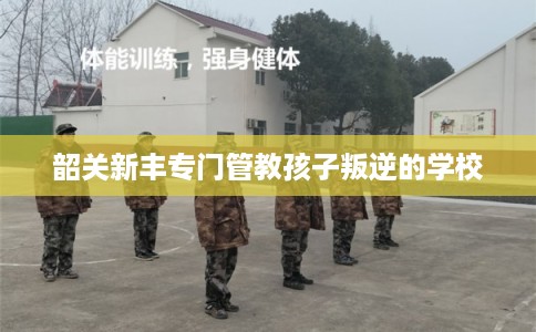 韶关新丰专门管教孩子叛逆的学校