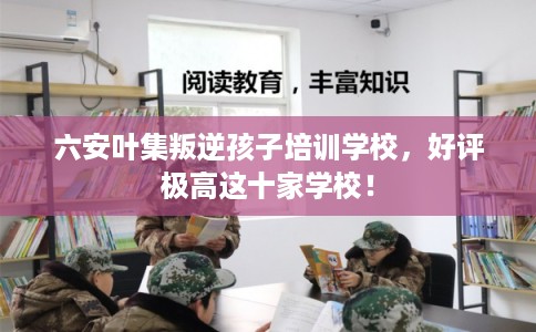 六安叶集叛逆孩子培训学校，好评极高这十家学校！