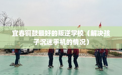 宜春铜鼓最好的叛逆学校（解决孩子沉迷手机的情况）