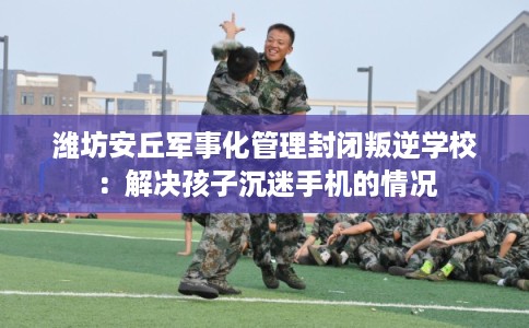 潍坊安丘军事化管理封闭叛逆学校：解决孩子沉迷手机的情况
